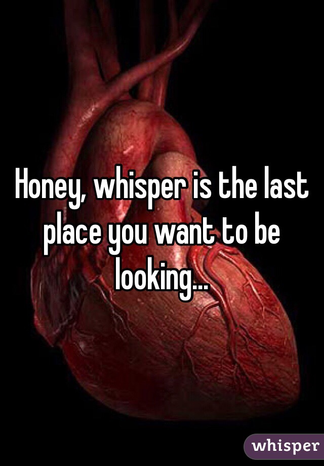 Honey, whisper is the last place you want to be looking...