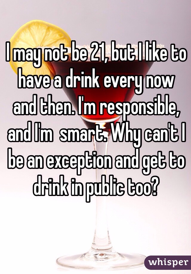 I may not be 21, but I like to have a drink every now and then. I'm responsible, and I'm  smart. Why can't I be an exception and get to drink in public too?