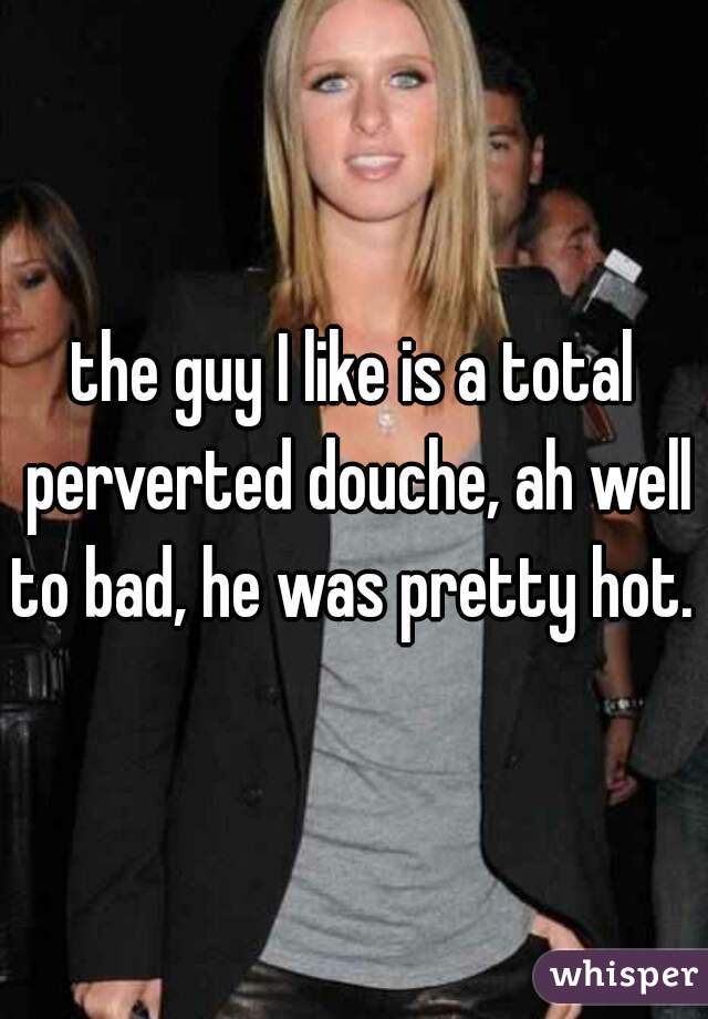 the guy I like is a total perverted douche, ah well to bad, he was pretty hot. 