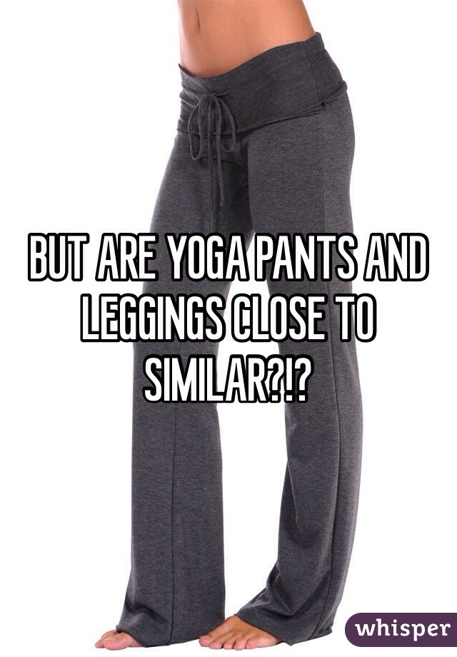BUT ARE YOGA PANTS AND LEGGINGS CLOSE TO SIMILAR?!?