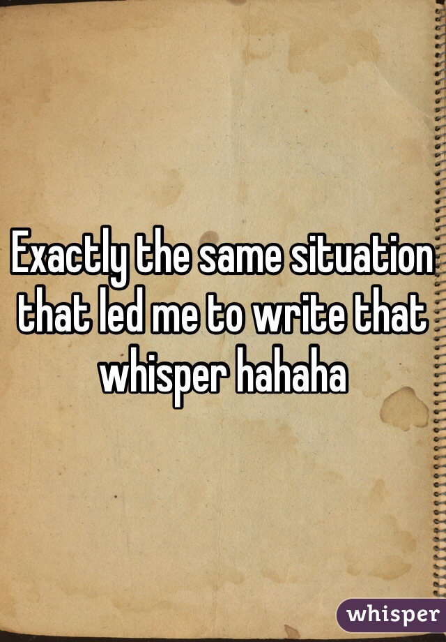 Exactly the same situation that led me to write that whisper hahaha