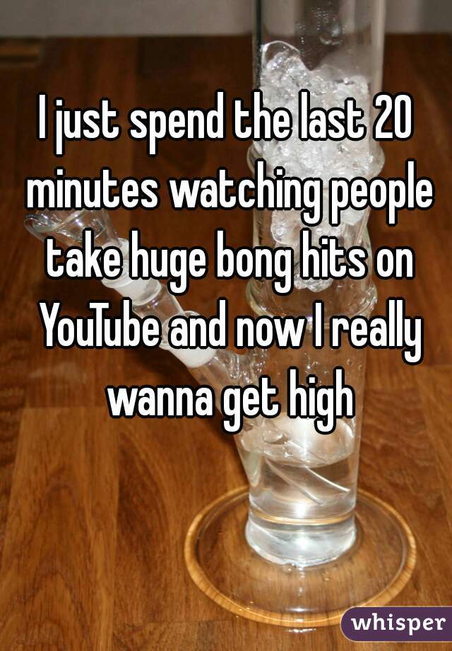 I just spend the last 20 minutes watching people take huge bong hits on YouTube and now I really wanna get high