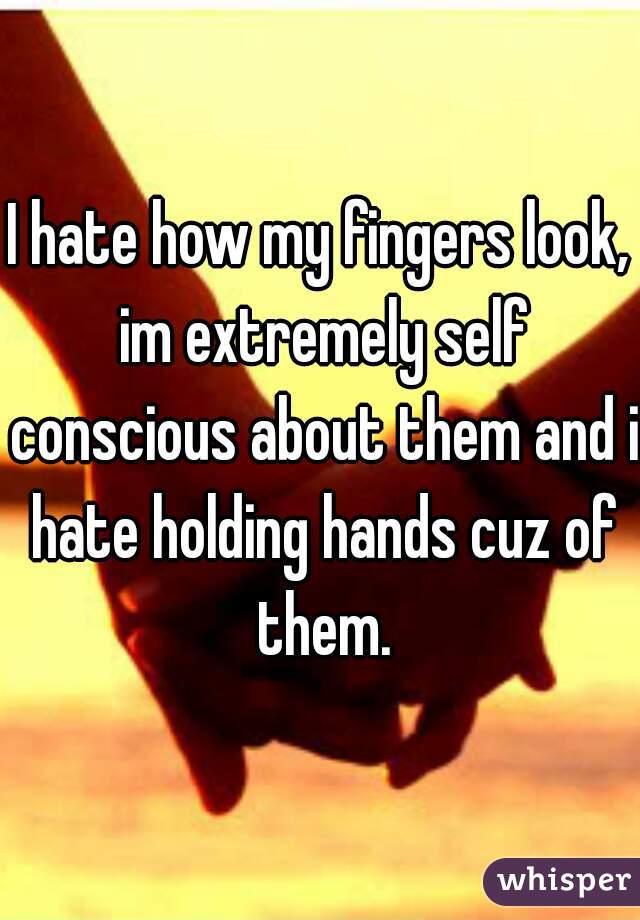 I hate how my fingers look, im extremely self conscious about them and i hate holding hands cuz of them.