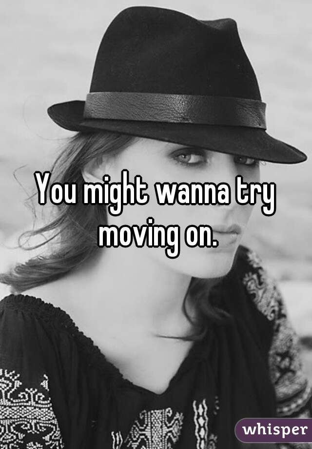 You might wanna try moving on.