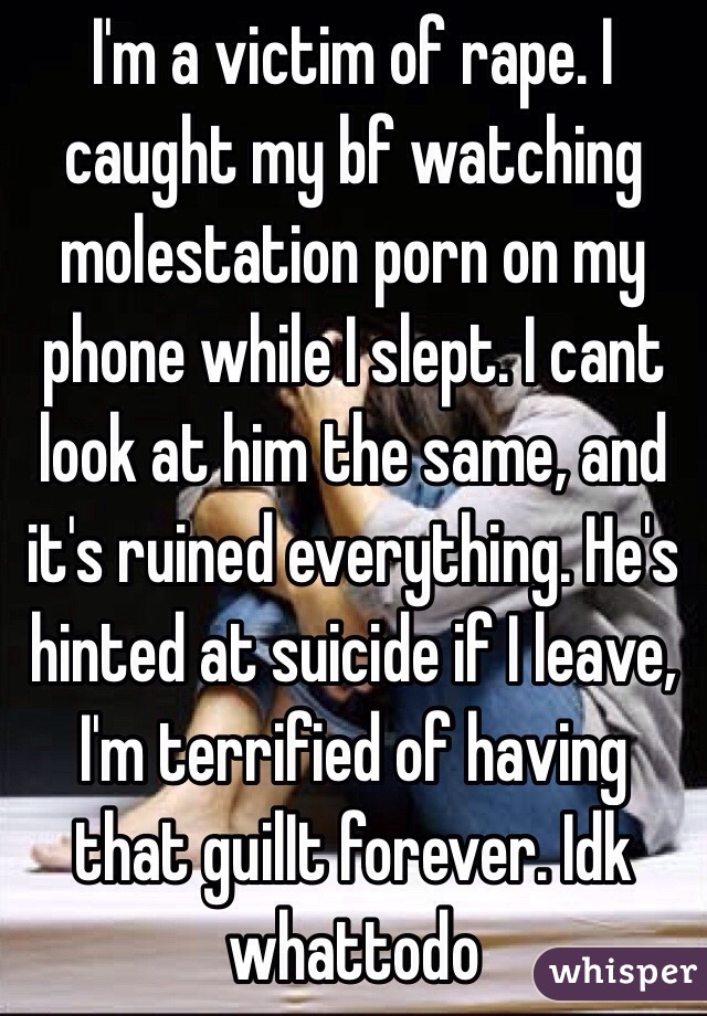 I'm a victim of rape. I caught my bf watching molestation porn on my phone while I slept. I cant look at him the same, and it's ruined everything. He's hinted at suicide if I leave, I'm terrified of having that guilIt forever. Idk whattodo