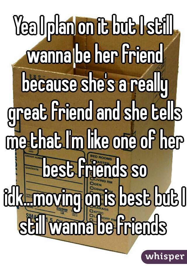 Yea I plan on it but I still wanna be her friend because she's a really great friend and she tells me that I'm like one of her best friends so idk...moving on is best but I still wanna be friends 