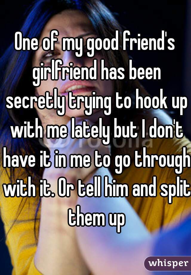 One of my good friend's girlfriend has been secretly trying to hook up with me lately but I don't have it in me to go through with it. Or tell him and split them up