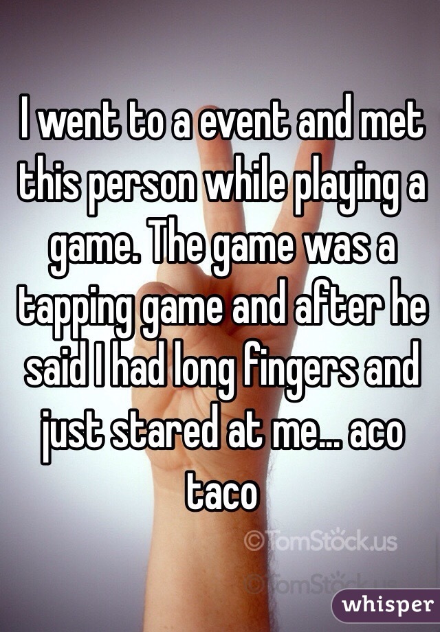 I went to a event and met this person while playing a game. The game was a tapping game and after he said I had long fingers and just stared at me... aco taco 