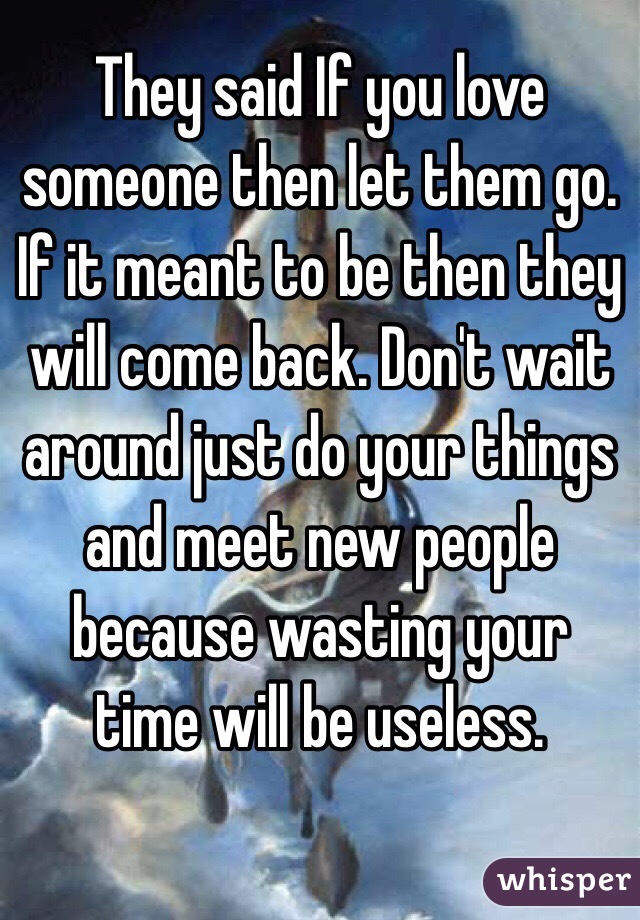 They said If you love someone then let them go. If it meant to be then they will come back. Don't wait around just do your things and meet new people because wasting your time will be useless. 