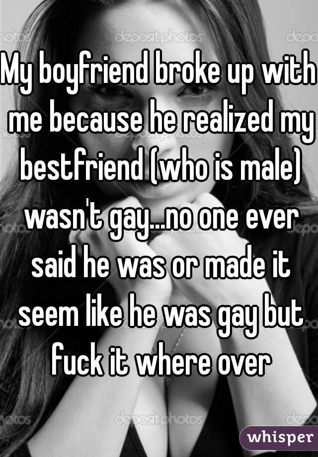 My boyfriend broke up with me because he realized my bestfriend (who is male) wasn't gay...no one ever said he was or made it seem like he was gay but fuck it where over
