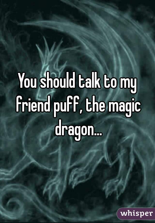 You should talk to my friend puff, the magic dragon...