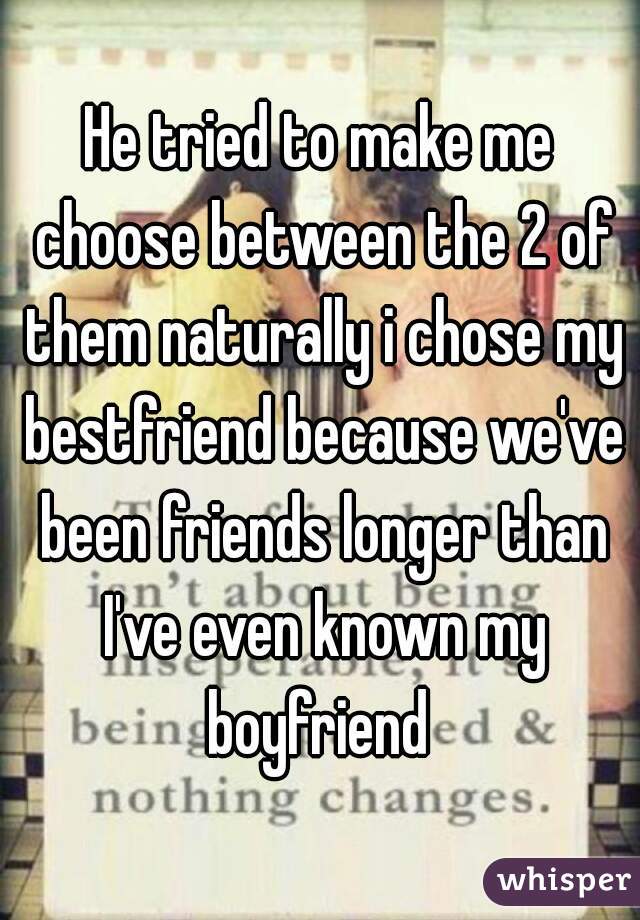 He tried to make me choose between the 2 of them naturally i chose my bestfriend because we've been friends longer than I've even known my boyfriend 
