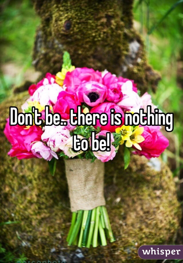Don't be.. there is nothing to be!