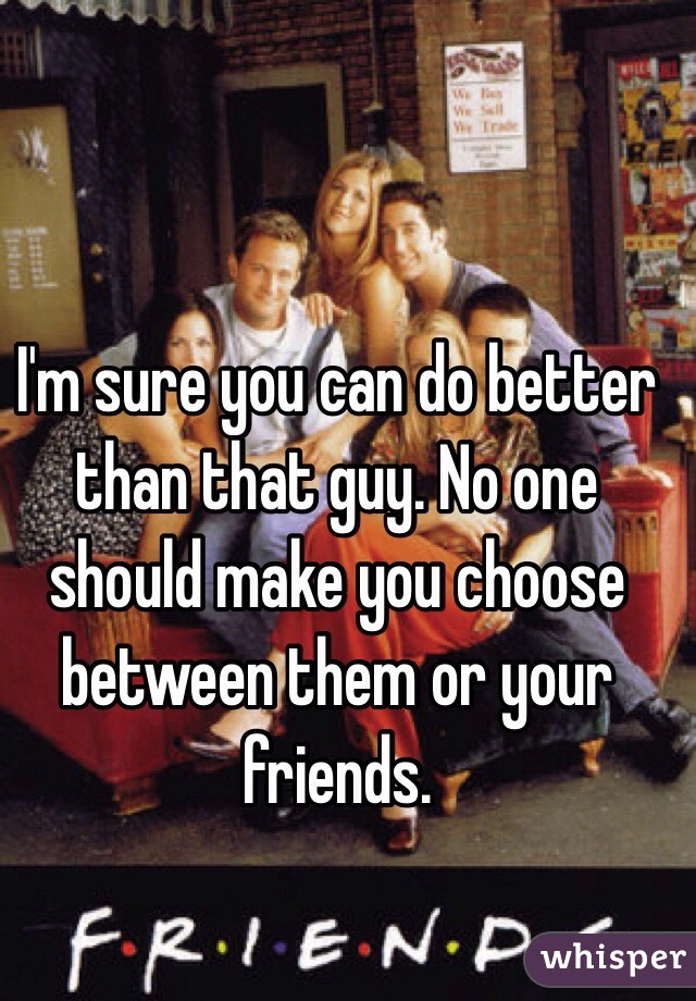 I'm sure you can do better than that guy. No one should make you choose between them or your friends. 