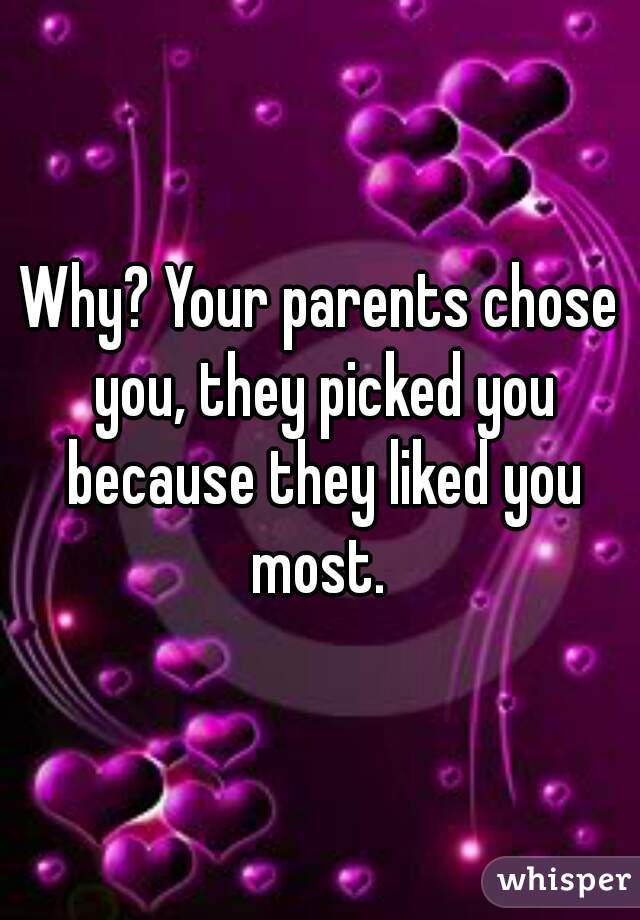 Why? Your parents chose you, they picked you because they liked you most. 