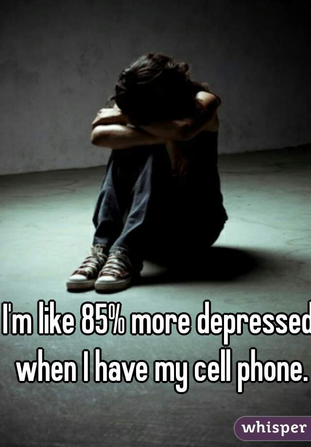 I'm like 85% more depressed when I have my cell phone.