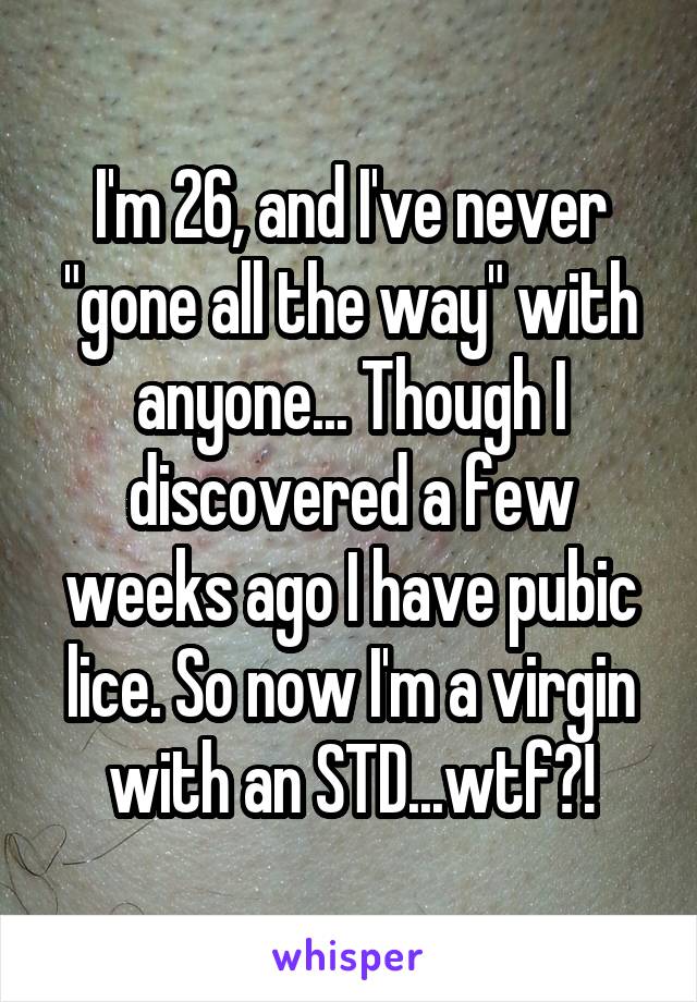 I'm 26, and I've never "gone all the way" with anyone... Though I discovered a few weeks ago I have pubic lice. So now I'm a virgin with an STD...wtf?!