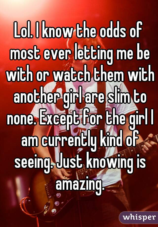 Lol. I know the odds of most ever letting me be with or watch them with another girl are slim to none. Except for the girl I am currently kind of seeing. Just knowing is amazing.