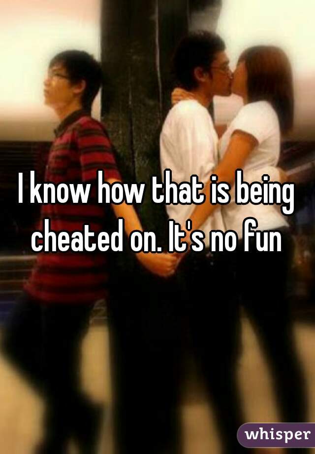 I know how that is being cheated on. It's no fun 
