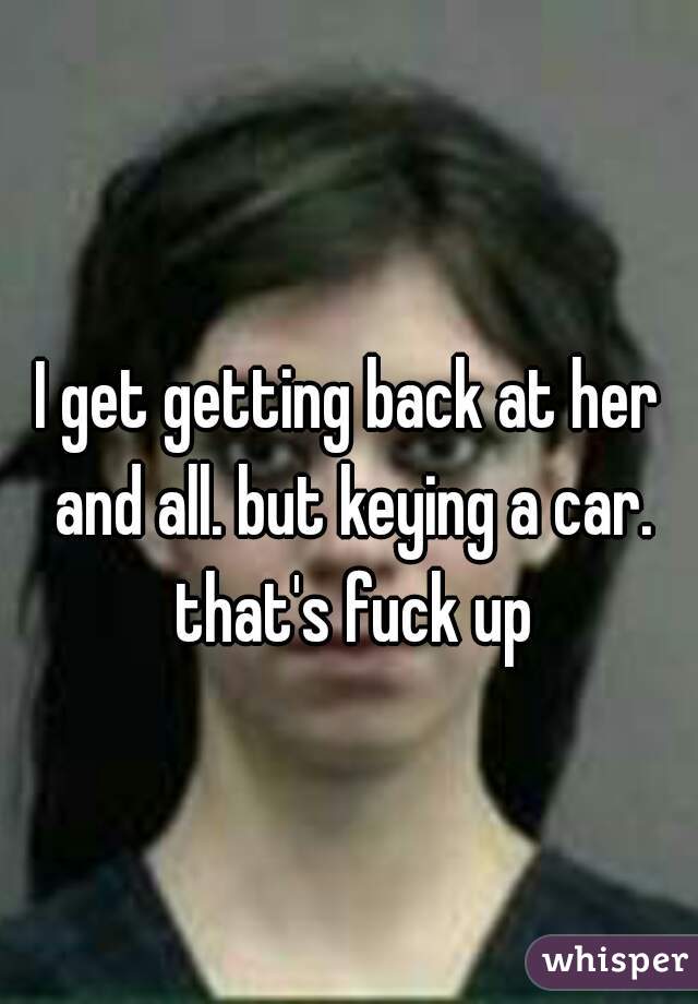 I get getting back at her and all. but keying a car. that's fuck up
