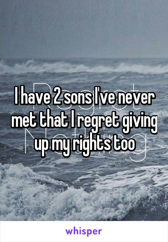 I have 2 sons I've never met that I regret giving up my rights too