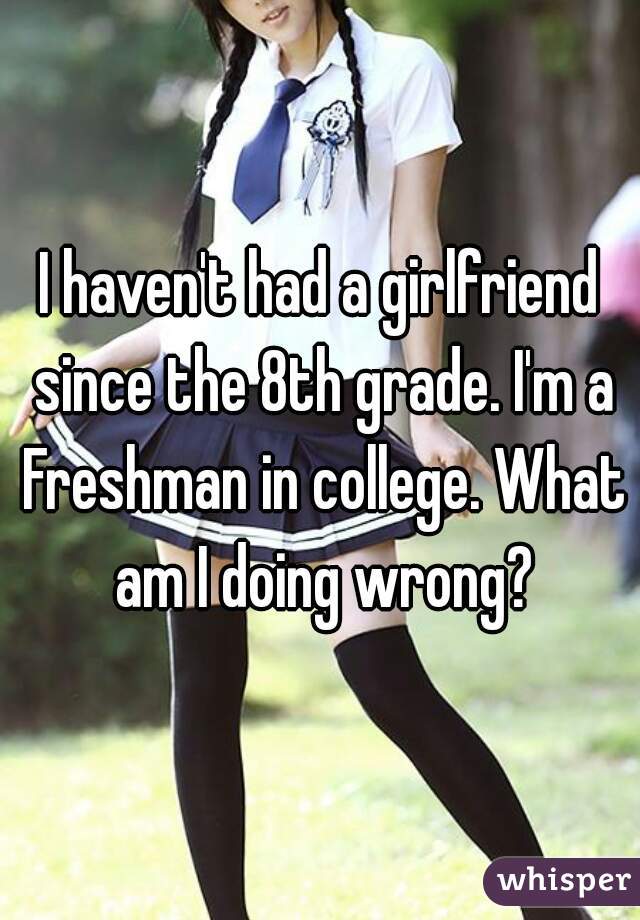 I haven't had a girlfriend since the 8th grade. I'm a Freshman in college. What am I doing wrong?