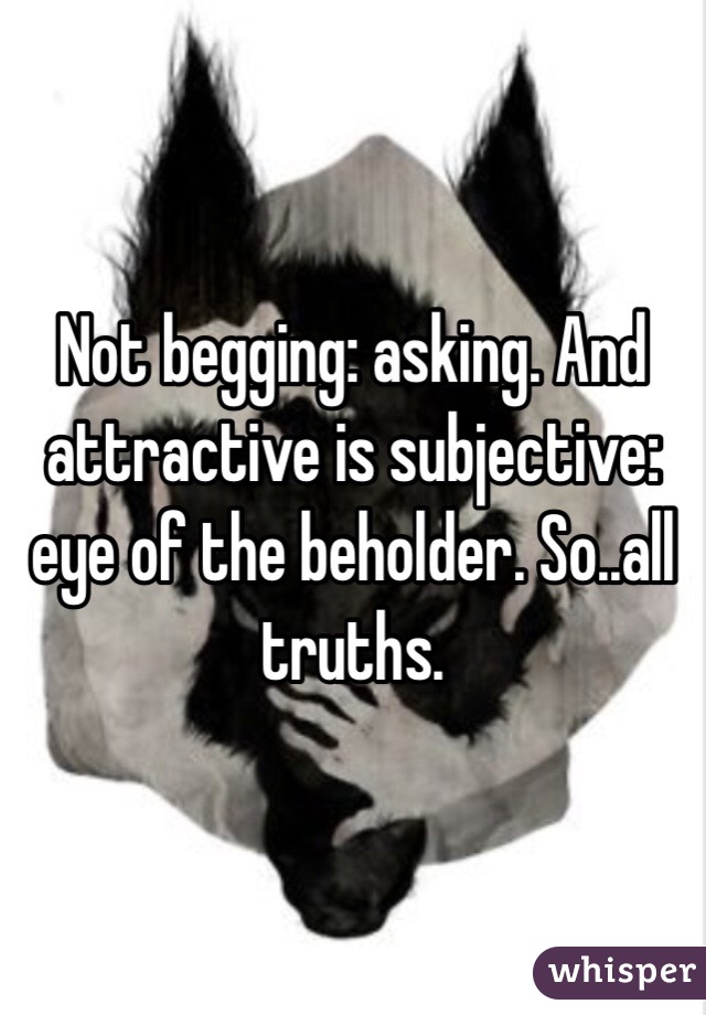Not begging: asking. And attractive is subjective: eye of the beholder. So..all truths. 