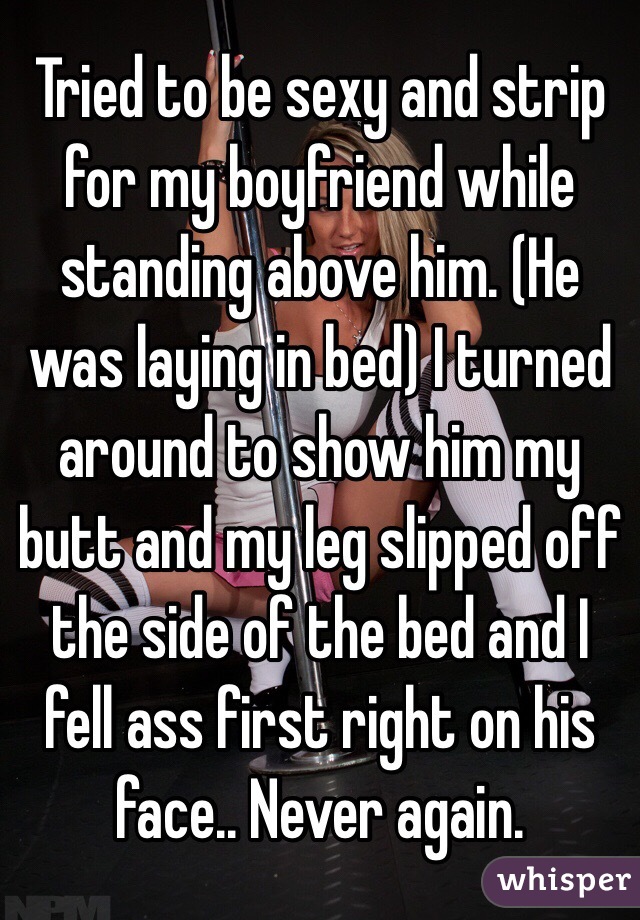 Tried to be sexy and strip for my boyfriend while standing above him. (He was laying in bed) I turned around to show him my butt and my leg slipped off the side of the bed and I fell ass first right on his face.. Never again. 