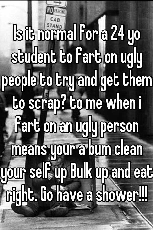 Is it normal for a 24 yo student to fart on ugly people to try and get them to scrap? to me when i fart on an ugly person means your a bum clean your self up Bulk up and eat right. Go have a shower!!!