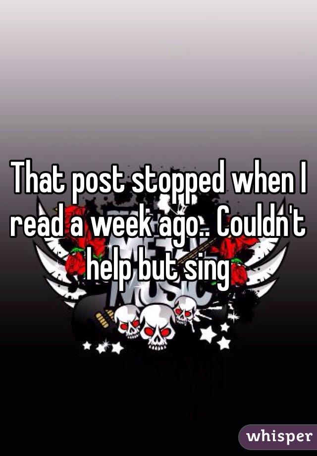 That post stopped when I read a week ago.. Couldn't help but sing 