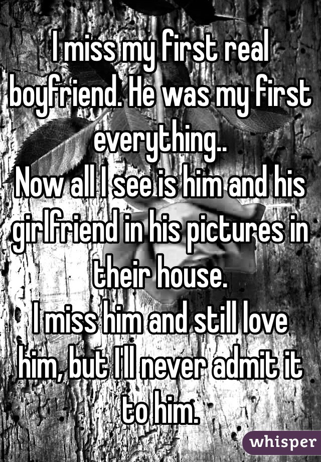 I miss my first real boyfriend. He was my first everything..
Now all I see is him and his girlfriend in his pictures in their house.
I miss him and still love him, but I'll never admit it to him.
