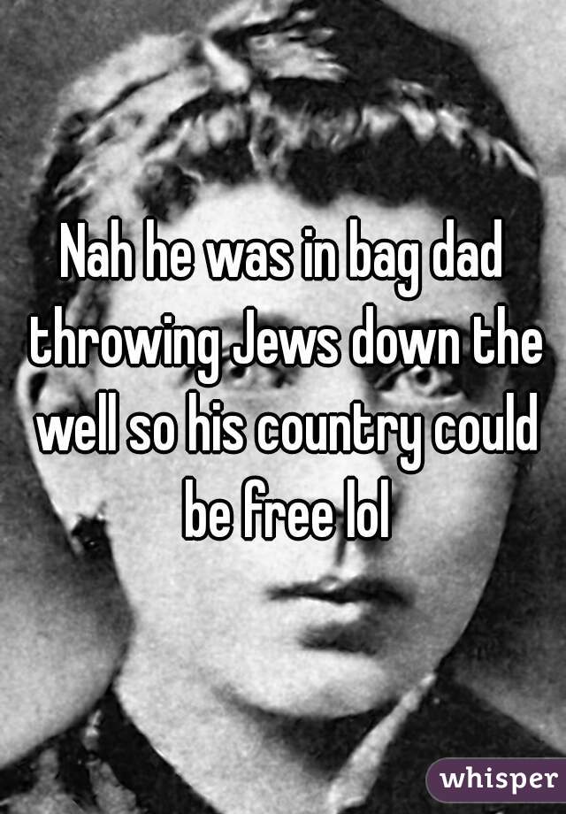 Nah he was in bag dad throwing Jews down the well so his country could be free lol