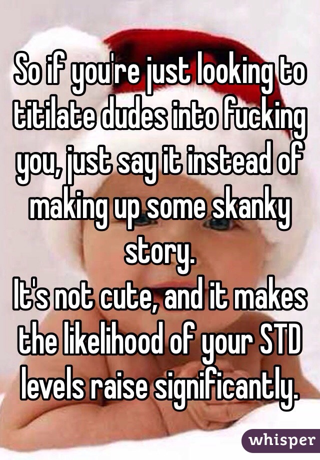 So if you're just looking to titilate dudes into fucking you, just say it instead of making up some skanky story. 
It's not cute, and it makes the likelihood of your STD levels raise significantly.