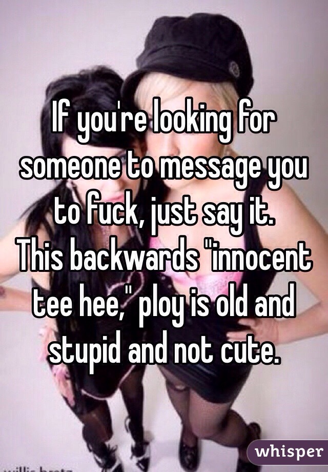 If you're looking for someone to message you to fuck, just say it.
This backwards "innocent tee hee," ploy is old and stupid and not cute. 