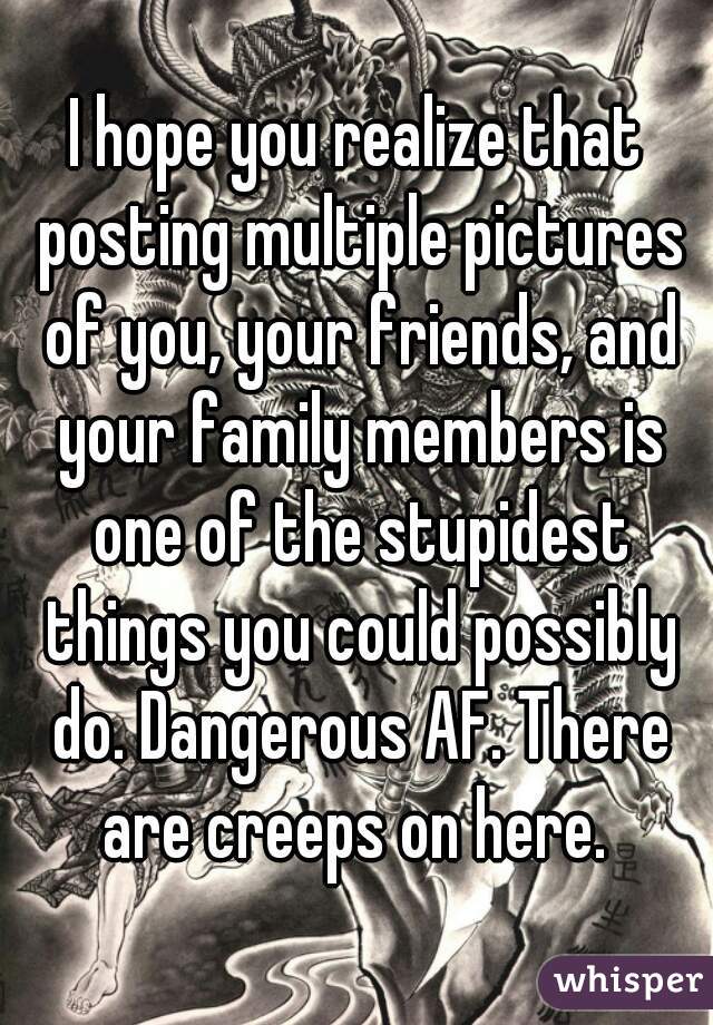 I hope you realize that posting multiple pictures of you, your friends, and your family members is one of the stupidest things you could possibly do. Dangerous AF. There are creeps on here. 