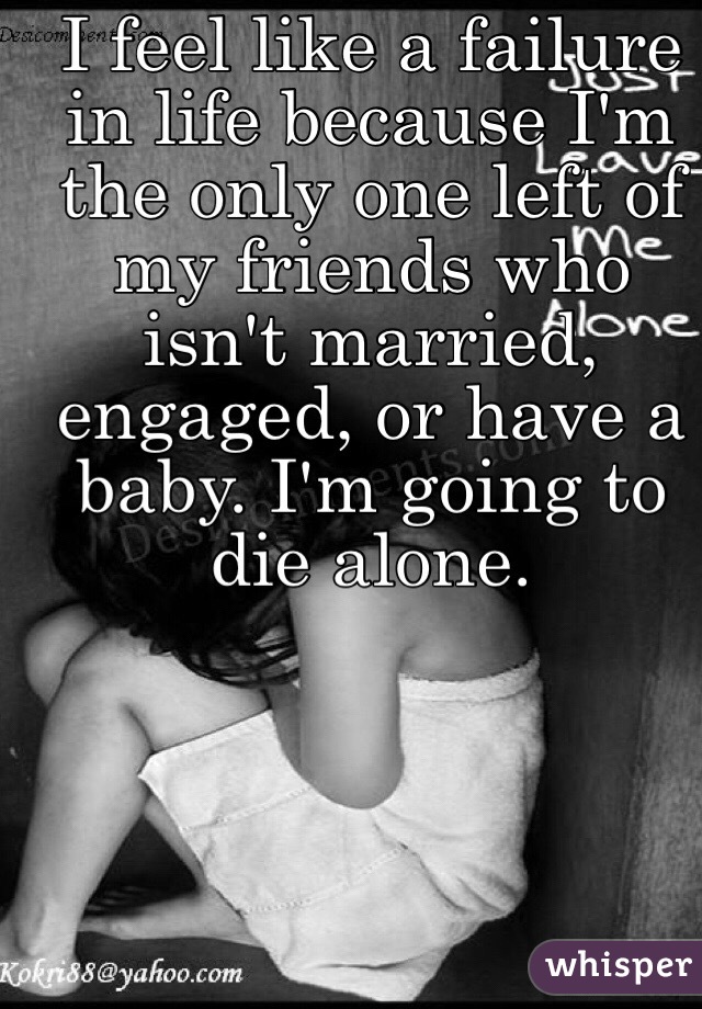I feel like a failure in life because I'm the only one left of my friends who isn't married, engaged, or have a baby. I'm going to die alone.