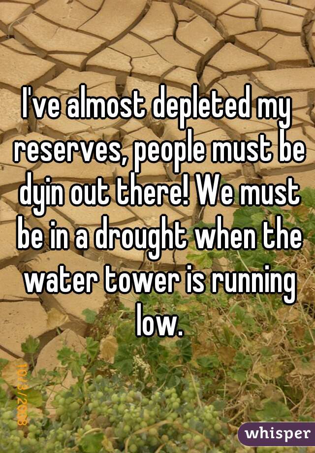I've almost depleted my reserves, people must be dyin out there! We must be in a drought when the water tower is running low.