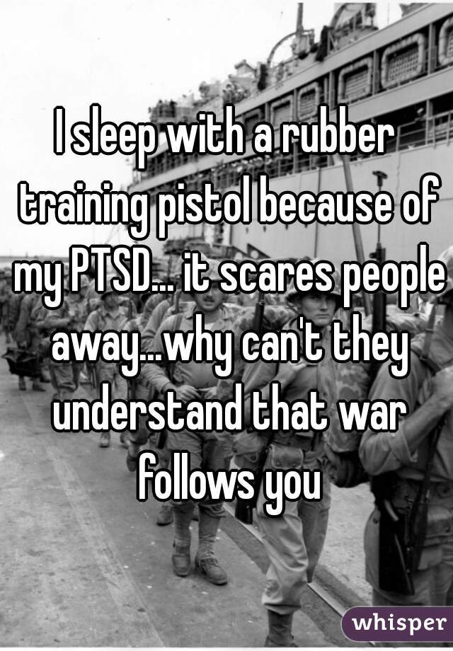 I sleep with a rubber training pistol because of my PTSD... it scares people away...why can't they understand that war follows you