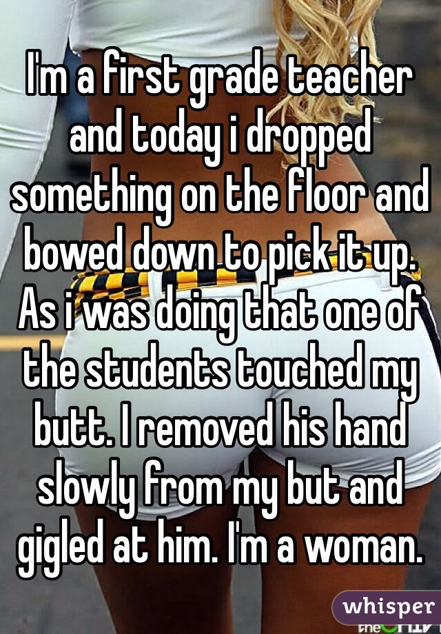 I'm a first grade teacher and today i dropped something on the floor and bowed down to pick it up. As i was doing that one of the students touched my butt. I removed his hand slowly from my but and gigled at him. I'm a woman. 