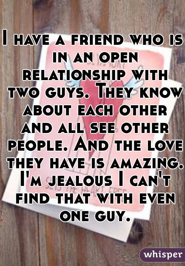 I have a friend who is in an open relationship with two guys. They know about each other and all see other people. And the love they have is amazing. I'm jealous I can't find that with even one guy.