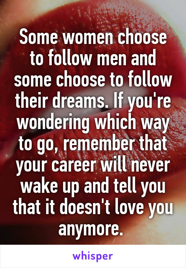 Some women choose to follow men and some choose to follow their dreams. If you're wondering which way to go, remember that your career will never wake up and tell you that it doesn't love you anymore. 