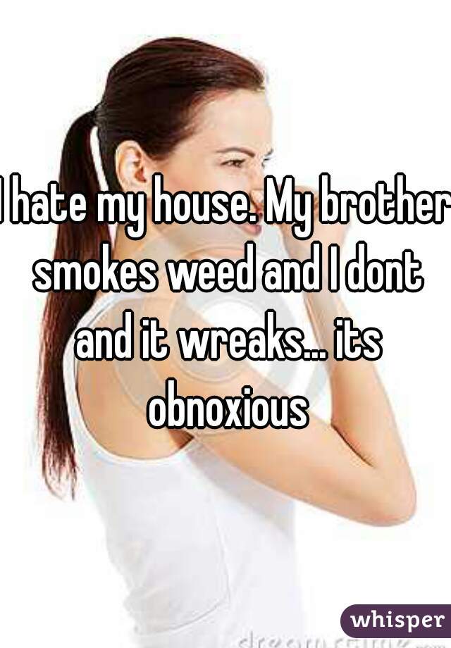 I hate my house. My brother smokes weed and I dont and it wreaks... its obnoxious