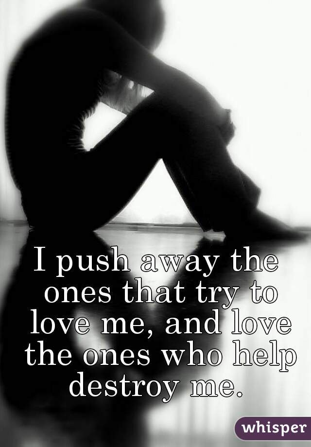I push away the ones that try to love me, and love the ones who help destroy me. 