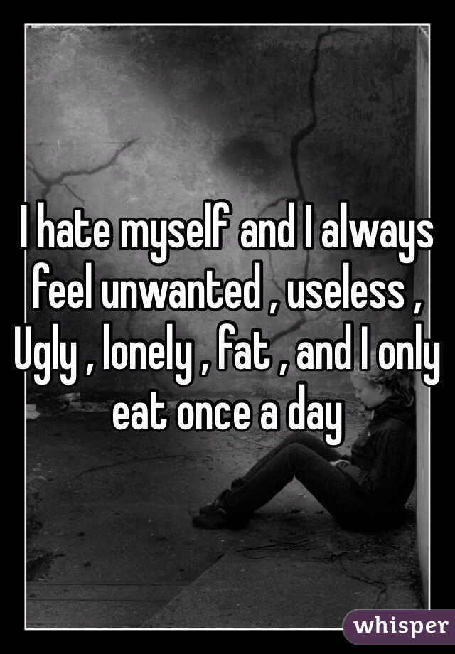 I hate myself and I always feel unwanted , useless ,
Ugly , lonely , fat , and I only eat once a day