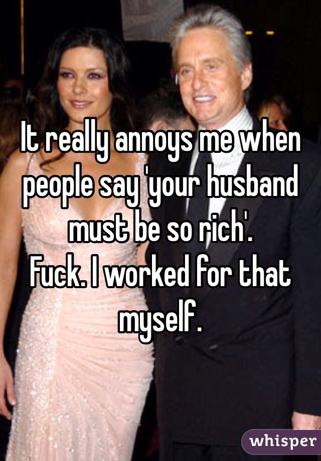 It really annoys me when people say 'your husband must be so rich'.
Fuck. I worked for that myself. 
