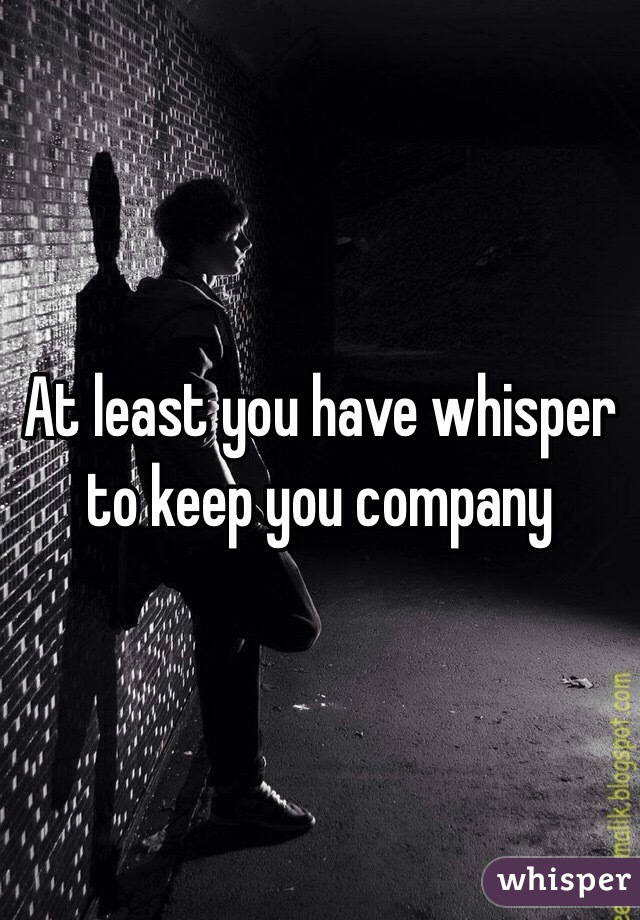 At least you have whisper to keep you company 