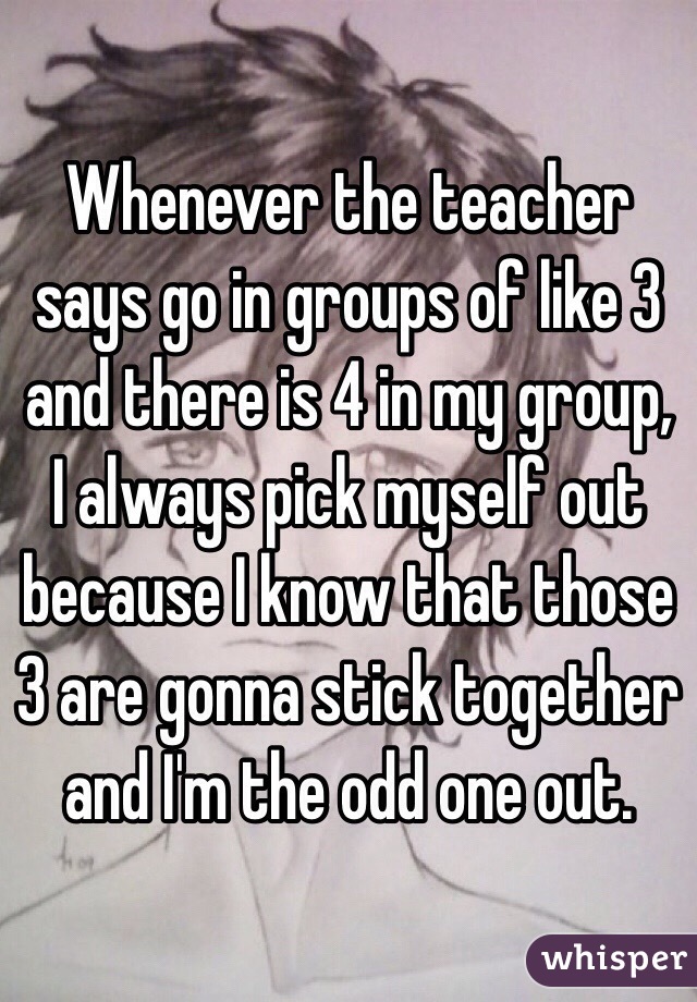 Whenever the teacher says go in groups of like 3 and there is 4 in my group, I always pick myself out because I know that those 3 are gonna stick together and I'm the odd one out.
