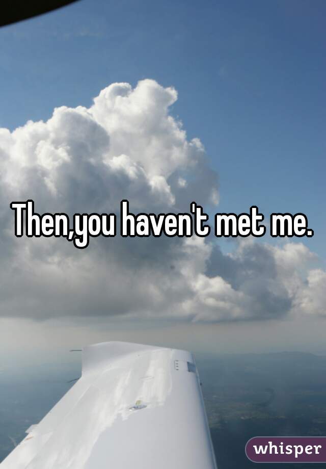 Then,you haven't met me.