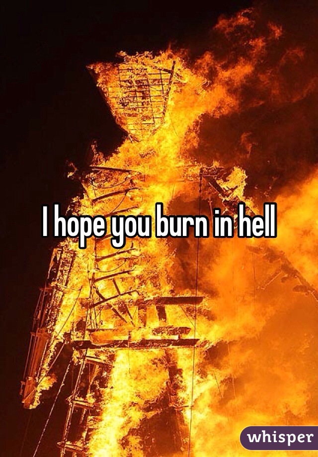 I hope you burn in hell