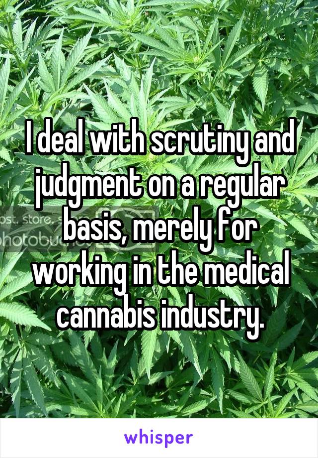 I deal with scrutiny and judgment on a regular basis, merely for working in the medical cannabis industry.